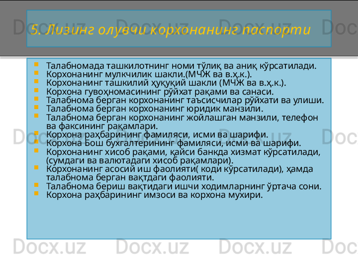 5 . Лиз инг ол увчи к орхонанинг паспорти

Талабномада т ашкилотнинг номи т ў ли қ ва аниқ кўрсатилади.

Корхонанинг мулкчилик шакли.(МЧЖ ва  в.ҳ.к.) .

Корхонанинг ташкилий ҳуқуқий шакли  (МЧЖ ва  в.ҳ.к.) .

Корхона гувоҳномасининг рўйхат рақами ва санаси.

Талабнома берган корхонанинг таъсисчилар рўйхати ва улиши.

Талабнома берган корхонанинг юридик манзили.

Талабнома берган корхонанинг жойлашган манзили, телефон 
ва факсининг рақамлари.

Корхона раҳбарининг фамиляси, исми ва шарифи.

Корхона Бош бухгалтерининг фамиляси, исми ва шарифи.

Корхонанинг хисоб рақами, қайси банкда хизмат кўрсатилади, 
(сумдаги ва валютадаги хисоб рақамлари).

Корхонанинг асосий иш фаолияти( коди кўрсатилади), ҳамда 
талабнома берган вақтдаги фаолияти.

Талабнома бериш вақтидаги ишчи ходимларнинг ўртача сони.

Корхона раҳбарининг имзоси ва корхона мухири.    