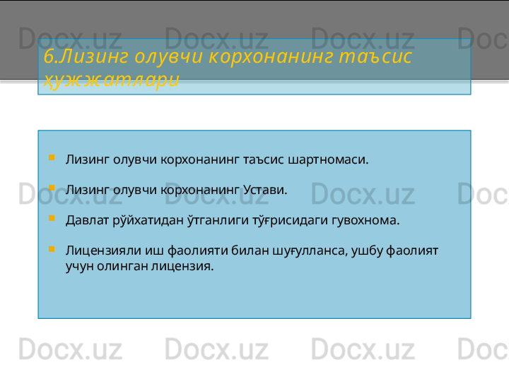 6 .Лиз инг ол у вчи к орхонанинг таъ сис 
ҳ уж ж атл ари

Лизинг олувчи корхонанинг таъсис шартномаси.

Лизинг олувчи корхонанинг Устави.

Давлат рўйхатидан ўтганлиги тўғрисидаги гувохнома.

Лицензияли иш фаолияти билан шуғулланса, ушбу фаолият 
учун олинган лицензия .    