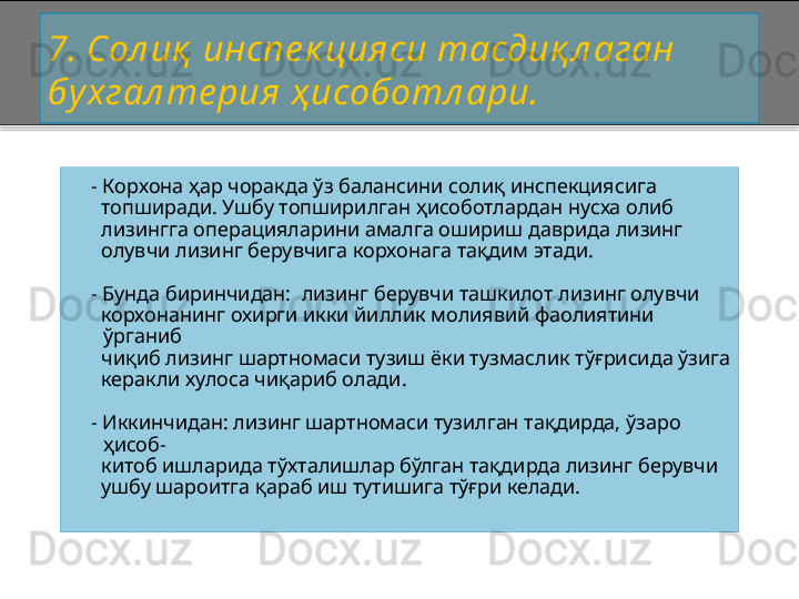 7 . Сол иқ  инспе к цияси тасдиқ л аган 
бу хгал те рия ҳ исоботл ари.
     -  К орхона  ҳар чоракда ўз балансини солиқ инспекциясига 
      топширади. Ушбу топширилган ҳисоботлардан нусха олиб 
      лизингга операцияларини амалга ошириш даврида лизинг 
      олувчи лизинг берувчига  корхонага  тақдим этади.
    -  Бунда биринчидан:   лизинг берувчи ташкилот лизинг олувчи
        корхонанинг охирги икки йиллик молиявий фаолиятини 
ў рганиб  
      чиқиб лизинг шартномаси тузиш ёки тузмаслик тўғрисида ўзига
      керакли хулоса чиқариб олади.  
    -  Иккинчидан: лизинг шартномаси тузилган тақдирда, ўзаро 
ҳисоб -
      китоб ишларида тўхталишлар бўлган тақдирда лизинг берувчи 
      ушбу шароитга қараб иш тутишига тўғри келади.    