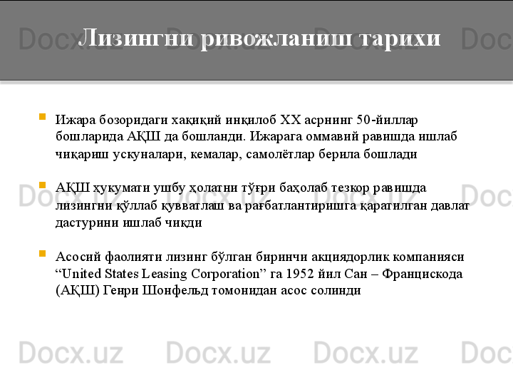 
Ижара бозоридаги хақиқий инқилоб  ХХ асрнинг  50-йиллар 
бошларида АҚШ да бошланди. Ижарага оммавий равишда ишлаб 
чиқариш ускуналари, кемалар, самолётлар берила бошлади

АҚШ ҳукумати ушбу ҳолатни тўғри баҳолаб тезкор равишда 
лизингни қўллаб қувватлаш ва рағбатлантиришга қаратилган давлат 
дастурини ишлаб чиқди

Асосий фаолияти лизинг бўлган биринчи акциядорлик компанияси 
“United States Leasing Corporation”  га 1952 йил Сан – Францискода 
(АҚШ) Генри Шонфельд томонидан асос солинди    Лизингни ривожланиш тарихи  