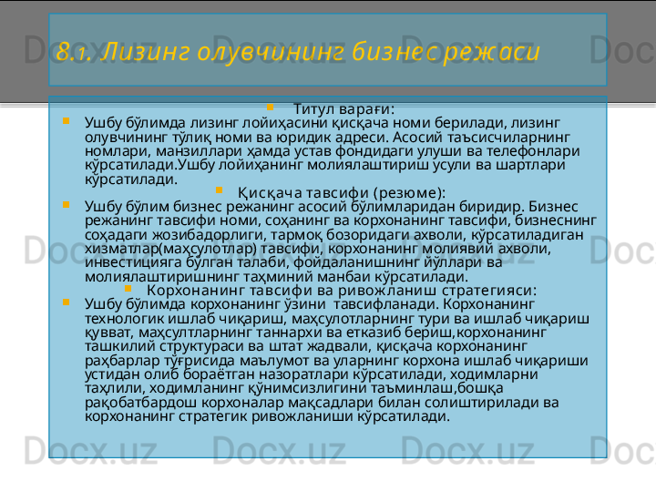 8 . 1 . Лиз инг ол у вчининг биз не с ре ж аси
  Т и тул вара ғ и :
Ушбу бўлимда лизинг лойиҳасини қисқача номи берилади, лизинг 
олувчининг тўлиқ номи ва юридик адреси. Асосий таъсисчиларнинг 
номлари, манзиллари ҳамда устав фондидаги улуши ва телефонлари 
кўрсатилади.Ушбу лойиҳанинг молиялаштириш усули ва шартлари 
кўрсатилади.
Қ и сқ ача тавси ф и  (резюм е):
Ушбу бўлим бизнес режанинг асосий бўлимларидан биридир. Бизнес 
режанинг тавсифи номи, соҳанинг ва корхонанинг тавсифи, бизнеснинг 
соҳадаги жозибадорлиги, тармоқ бозоридаги ахволи, кўрсатиладиган 
хизматлар(маҳсулотлар) тавсифи, корхонанинг молиявий ахволи, 
инвестицияга бўлган талаби, фойдаланишнинг йўллари ва 
молиялаштиришнинг таҳминий манбаи кўрсатилади.
Корхонани нг тавси ф и  ва ри вож лани ш  стратеги яси :
Ушбу бўлимда корхонанинг ўзини  тавсифланади. Корхонанинг 
технологик ишлаб чиқариш, маҳсулотларнинг тури ва ишлаб чиқариш 
қувват, маҳсултларнинг таннархи ва етказиб бериш,корхонанинг 
ташкилий структураси ва штат жадвали, қисқача корхонанинг 
раҳбарлар тўғрисида маълумот ва уларнинг корхона ишлаб чиқариши 
устидан олиб бораётган назоратлари кўрсатилади, ходимларни 
таҳлили, ходимланинг қўнимсизлигини таъминлаш,бошқа 
рақобатбардош корхоналар мақсадлари билан солиштирилади ва 
корхонанинг стратегик ривожланиши кўрсатилади.