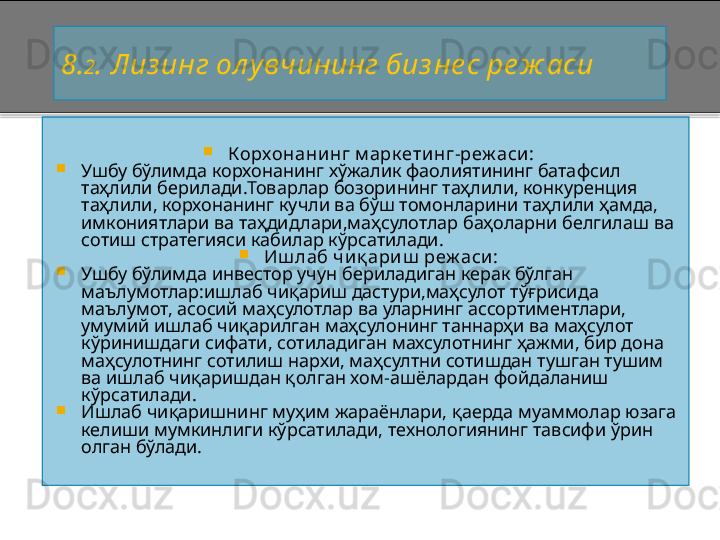 8 . 2 . Лиз инг ол у вчининг биз не с ре ж аси

Корхонанинг м арк етинг - реж аси:

Ушбу бўлимда корхонанинг хўжалик фаолиятининг батафсил 
таҳлили берилади.Товарлар бозорининг таҳлили, конкуренция 
таҳлили, корхонанинг кучли ва бўш томонларини таҳлили ҳамда, 
имкониятлари ва таҳдидлари,маҳсулотлар баҳоларни белгилаш ва 
сотиш стратегияси кабилар кўрсатилади. 

Иш лаб чи қ ариш  реж аси:

Ушбу бўлимда инвестор учун бериладиган керак бўлган 
маълумотлар:ишлаб чиқариш дастури,маҳсулот тўғрисида 
маълумот, асосий маҳсулотлар ва уларнинг ассортиментлари, 
умумий ишлаб чиқарилган маҳсулонинг таннарҳи ва маҳсулот  
кўринишдаги сифати, сотиладиган махсулотнинг ҳажми, бир дона 
маҳсулотнинг сотилиш нархи, маҳсултни сотишдан тушган тушим 
ва ишлаб чиқаришдан қолган хом - ашёлардан фойдаланиш 
кўрсатилади.

Ишлаб чиқаришнинг муҳим жараёнлари, қаерда муаммолар юзага 
келиши мумкинлиги кўрсатилади, технологиянинг тавсифи ўрин 
олган бўлади.    