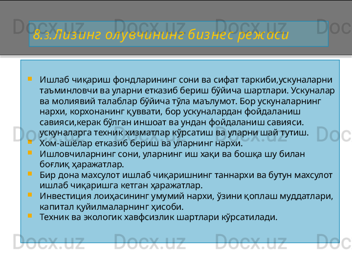 8 . 3 .Лиз инг ол у вчининг биз не с ре ж аси

Ишлаб чиқариш фондларининг сони ва сифат таркиби,ускуналарни 
таъминловчи ва уларни етказиб бериш бўйича шартлари. Ускуналар 
ва молиявий талаблар бўйича тўла маълумот. Бор ускуналарнинг 
нархи, корхонанинг қуввати, бор ускуналардан фойдаланиш 
савияси,керак бўлган иншоат ва ундан фойдаланиш савияси. 
ускуналарга техник хизматлар кўрсатиш ва уларни шай тутиш.

Хом - ашёлар етказиб бериш ва уларнинг нархи.

Ишловчиларнинг сони, уларнинг иш хақи ва бошқа шу билан 
боғлиқ ҳаражатлар.

Бир дона махсулот ишлаб чиқаришнинг таннархи ва бутун махсулот 
ишлаб чиқаришга кетган ҳаражатлар.

Инвестиция лоиҳасининг умумий нархи, ўзини қоплаш муддатлари, 
капитал қуйилмаларнинг ҳисоби.

Техник ва экологик хавфсизлик шартлари кўрсатилади.    