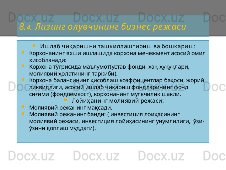 8. 4 . Лиз инг ол увчининг биз не с ре ж аси

Иш лаб ч иқ ариш ни таш к иллаш тириш  ва бош қ ариш :

Корхонанинг яхши ишлашида корхона менежмент асосий омил 
ҳисобланади:

Корхона тўғрисида маълумот(устав фонди, хақ - ҳуқуқлари, 
молиявий ҳолатининг таркиби).

Корхона балансининг ҳисоблаш коэффицентлар баҳоси, жорий 
ликвидлиги, асосий ишлаб чиқариш фондларининг фонд 
сиғими (фондоёмкост), корхонанинг мулкчилик шакли.

Лой иҳ ани нг м олиявий реж аси :

Молиявий режанинг мақсади.

Молиявий режанинг банди: ( инвестиция лоиҳасининг 
молиявий режаси, инвестиция лойиҳасининг унумлилиги,  ўзи -
ўзини қоплаш муддат и).       