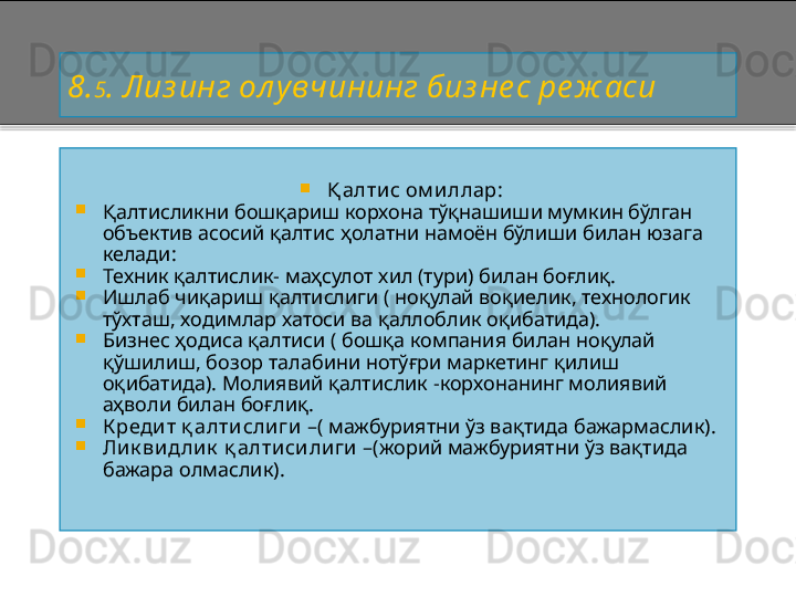 8 . 5 . Лиз инг ол увчининг биз не с ре ж аси

Қ алтис ом иллар:

Қалтисликни бошқариш корхона тўқнашиши мумкин бўлган 
объектив асосий қалтис ҳолатни намоён бўлиши билан юзага 
келади:

Техник қалтислик -  маҳсулот хил (тури) билан боғлиқ.

Ишлаб чиқариш қалтислиги ( ноқулай воқиелик, технологик 
тўхташ, ходимлар хатоси ва қаллоблик оқибатида).

Бизнес ҳодиса қалтиси ( бошқа компания билан ноқулай 
қўшилиш, бозор талабини нотўғри маркетинг қилиш 
оқибатида). Молиявий қалтислик  - корхонанинг молиявий 
аҳволи билан боғлиқ .

К редит  қ алти слиги  – ( мажбуриятни ўз вақтида бажармаслик).

Лик ви длик  қ алтиси ли ги   – (жорий мажбуриятни ўз вақтида 
бажара олмаслик).    