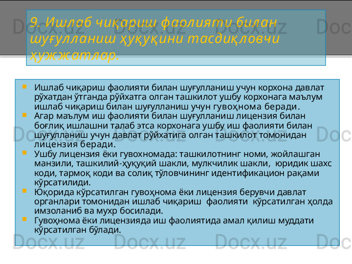 9 .  И шл аб ч иқ ариш  ф аол ияти бил ан 
шуғ ул л аниш ҳ уқ уқ ини тасдиқ л овчи 
ҳ уж ж атл ар.

Ишлаб чиқариш фаолияти билан шуғулланиш учун корхона давлат 
рўхатдан ўтганда рўйхатга олган ташкилот ушбу корхонага маълум 
ишлаб чиқариш билан шуғулланиш учун  гу воҳ ном а беради .

Агар маълум иш фаолияти билан шуғулланиш лицензия билан 
боғлиқ ишлашни талаб этса корхонага ушбу иш фаолияти билан 
шуғулланиш учун давлат рўйхатига олган ташкилот томонидан 
ли цензия беради .

Ушбу лицензия ёки гувохномада: ташкилотнинг номи, жойлашган 
манзили, ташкилий - ҳуқуқий шакли, мулкчилик шакли,  юридик шахс 
коди, тармоқ коди ва солиқ тўловчининг идентификацион рақами 
кўрсатилиди. 

Юқорида кўрсатилган гувоҳнома ёки лицензия берувчи давлат 
органлари томонидан ишлаб чиқариш  фаолияти  кўрсатилган ҳолда 
имзоланиб ва мухр босилади.

Гувоҳнома ёки лицензияда иш фаолиятида амал қилиш муддати 
кўрсатилган бўлади .    