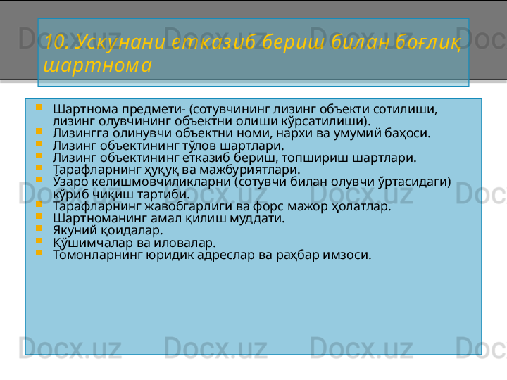 10 .  Уск унани е тк аз иб бе риш  бил ан боғл иқ  
шартном а

Шартнома предмети -  (сотувчининг лизинг объекти сотилиши, 
лизинг олувчининг объектни олиши кўрсатилиши).

Лизингга олинувчи объектни номи, нархи ва умумий баҳоси.

Лизинг объектининг тўлов шартлари.

Лизинг объектининг етказиб бериш, топшириш шартлари.

Тарафларнинг ҳуқуқ ва мажбуриятлари.

Ўзаро келишмовчиликларни (сотувчи билан олувчи ўртасидаги) 
кўриб чиқиш тартиби. 

Тарафларнинг жавобгарлиги ва форс мажор ҳолатлар.

Шартноманинг амал қилиш муддати.

Якуний қоидалар.

Қўшимчалар ва иловалар.

Томонларнинг юридик адреслар ва раҳбар имзоси.      