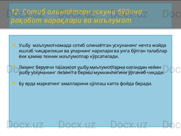 12 . Сотиб ол инаё тган уск уна бўйича 
рақ обот варақ л ари ва м аъ л ум от

Ушбу  маълумотномада сотиб олинаётган ускунанинг нечта жойда 
ишлаб чиқарилиши ва уларнинг нархлари ва унга бўлган талаблар 
ёки ҳамма техник маълумотлар кўрсатилади. 

Лизинг берувчи ташкилот ушбу маълумотларни олгандан кейин 
ушбу ускунанинг лизингга бериш мумкинлигини ўрганиб чиқади.

Бу ерда маркетинг амалларини қўллаш катта фойда беради.    