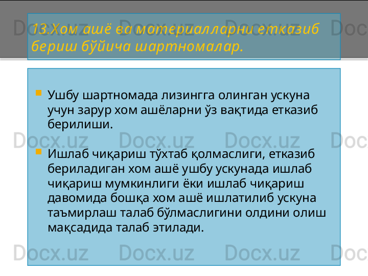 13 .Х ом  ашё  ва м ате риал л арни е тк аз иб 
бе риш бўйича шартном ал ар.

Ушбу шартномада лизингга олинган ускуна 
учун зарур хом ашёларни ўз вақтида етказиб 
берилиши.

Ишлаб чиқариш тўхтаб қолмаслиги, етказиб 
бериладиган хом ашё ушбу ускунада ишлаб 
чиқариш мумкинлиги ёки ишлаб чиқариш 
давомида бошқа хом ашё ишлатилиб ускуна 
таъмирлаш талаб бўлмаслигини олдини олиш 
мақсадида талаб этилади .    