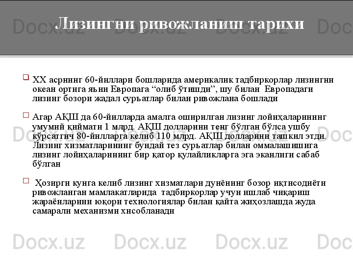 
XX  асрнинг  60- йиллари бошларида америкалик тадбиркорлар лизингни 
океан ортига яъни Европага  “ олиб ўтишди ” , шу билан  Европадаги 
лизинг бозори жадал суръатлар билан ривожлана бошлади
 

Агар АҚШ да 60-йилларда амалга оширилган лизинг лойиҳаларининг 
умумий қиймати 1 млрд. АҚШ долларини тенг бўлган бўлса ушбу 
кўрсатгич 80-йилларга келиб 110 млрд. АҚШ долларини ташкил этди. 
Лизинг хизматларининг бундай тез суръатлар билан оммалашишига 
лизинг лойиҳаларининг бир қатор қулайликларга эга эканлиги сабаб 
бўлган

  Ҳозирги кунга келиб лизинг хизматлари дунёнинг бозор иқтисодиёти 
ривожланган мамлакатларида  тадбиркорлар учун ишлаб чиқариш 
жараёнларини юқори технологиялар билан қайта жиҳозлашда жуда 
самарали механизми хисобланади    Лизингни ривожланиш тарихи  