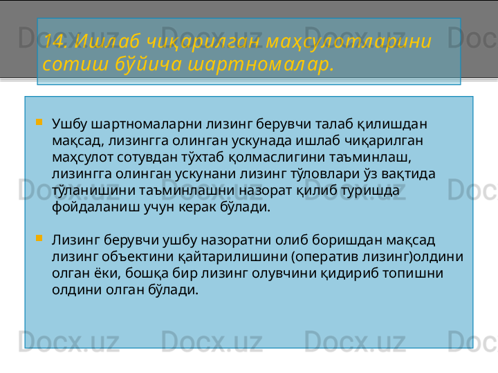 14 . И шл аб чиқ ар ил ган  м аҳ сул отл арини 
сотиш бў йича шартном ал ар.

Ушбу шартномаларни лизинг берувчи талаб қилишдан 
мақсад, лизингга олинган ускунада ишлаб чиқарилган 
маҳсулот сотувдан тўхтаб қолмаслигини таъминлаш, 
лизингга олинган ускунани лизинг тўловлари ўз вақтида 
тўланишини таъминлашни назорат қилиб туришда 
фойдаланиш учун керак бўлади.

Лизинг берувчи ушбу назоратни олиб боришдан мақсад  
лизинг объектини қайтарилишини (оператив лизинг)олдини 
олган ёки, бошқа бир лизинг олувчини қидириб топишни 
олдини олган бўлади .    