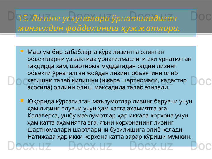 15 . Лиз инг уск у нал ари ўрнатил адиган 
м а нз ил дан ф ойдал аниш ҳ уж ж атл ари.

Маълум бир сабабларга кўра лизингга олинган 
объектларни ўз вақтида ўрнатилмаслиги ёки ўрнатилган 
тақдирда ҳам, шартнома муддатидан олдин лизинг 
объекти ўрнатилган жойдан лизинг объектини олиб 
кетишни талаб килишни (ижара шартномаси, кадастир 
асосида) олдини олиш мақсадида талаб этилади.

Юқорида кўрсатилган маълумотлар лизинг берувчи учун 
ҳам лизинг олувчи учун ҳам катта аҳамиятга эга. 
Қолаверса, ушбу маълумотлар ҳар иккала корхона учун 
ҳам катта аҳамиятга эга, яъни корхонанинг лизинг 
шартномалари шартларини бузилишига олиб келади. 
Натижада ҳар икки корхона катта зарар кўриши мумкин.    