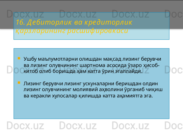 16 . Д е биторл ик  ва к ре диторл ик  
қ арз л арининг расшиф ировк аси  

Ушбу маълумотларни олишдан мақсад лизинг берувчи 
ва лизинг олувчининг шартнома асосида ўзаро ҳисоб -
китоб олиб боришда ҳам катта ўрин эгаллайди.

Лизинг берувчи лизинг ускуналарни беришдан олдин 
лизинг олувчининг молиявий аҳволини ўрганиб чиқиш 
ва керакли хулосалар қилишда катта аҳамиятга эга .    