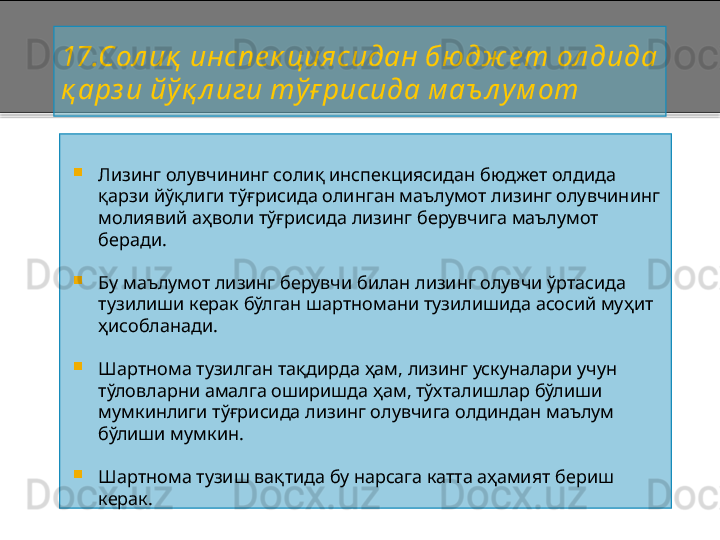 17 .Сол иқ  инспе к циясидан бюдж е т ол дида 
қ арз и йўқ л иги тўғ рисида м аъ л ум от

Лизинг олувчининг солиқ инспекциясидан бюджет олдида 
қарзи йўқлиги тўғрисида олинган маълумот лизинг олувчининг 
молиявий аҳволи тўғрисида лизинг берувчига маълумот 
беради.

Бу маълумот лизинг берувчи билан лизинг олувчи ўртасида 
тузилиши керак бўлган шартномани тузилишида асосий муҳит 
ҳисобланади.

Шартнома тузилган тақдирда ҳам, лизинг ускуналари учун 
тўловларни амалга оширишда ҳам, тўхталишлар бўлиши 
мумкинлиги тўғрисида лизинг олувчига олдиндан маълум 
бўлиши мумкин.

Шартнома тузиш вақтида бу нарсага катта аҳамият бериш 
керак.    