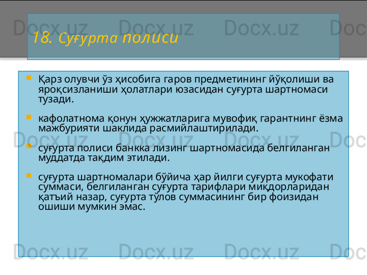 18 .  Суғ урта  пол иси

Қарз олувчи ўз ҳисобига гаров предметининг йўқолиши ва 
яроқсизланиши ҳолатлари юзасидан суғурта шартномаси 
тузади.

кафолатнома қонун ҳужжатларига мувофиқ гарантнинг ёзма 
мажбурияти шаклида расмийлаштирилади.

суғурта полиси банкка лизинг шартномасида белгиланган 
муддатда тақдим этилади.

суғурта шартномалари бўйича ҳар йилги суғурта мукофати 
суммаси, белгиланган суғурта тарифлари миқдорларидан 
қатъий назар, суғурта тўлов суммасининг бир фоизидан 
ошиши мумкин эмас.    