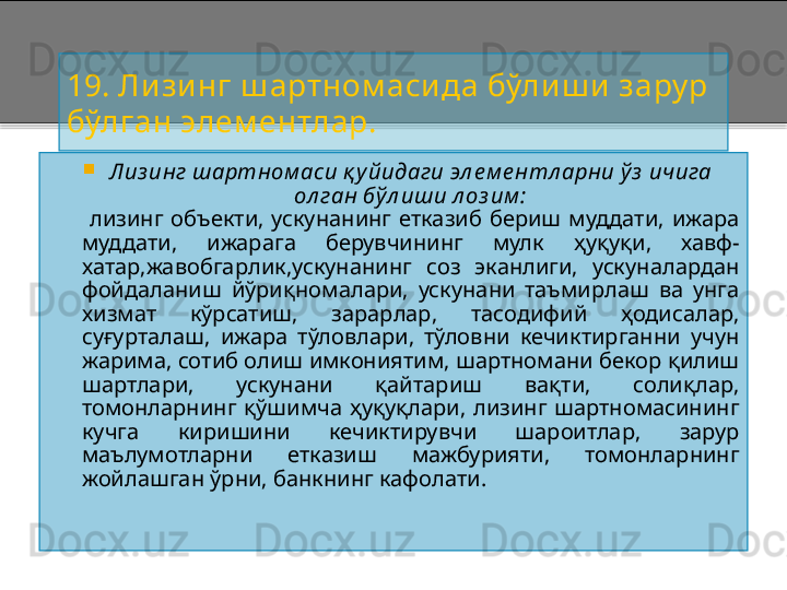 19.  Ли зинг ш артном аси да  бўлиш и  зару р 
бўлган элем ентлар.

Лиз инг шартном аси қ у йидаги эл е м е нтл арни ў з  ичига 
ол ган бўл иши л оз им :
          лизинг  объекти,  ускунанинг  етказиб  бериш  муддати,  ижара 
муддати,  ижарага  берувчининг  мулк  ҳуқуқи,  хавф -
хатар,жавобгарлик,ускунанинг  соз  эканлиги,  ускуналардан 
фойдаланиш  йўриқномалари,  ускунани  таъмирлаш  ва  унга 
хизмат  кўрсатиш,  зарарлар,  тасодифий  ҳодисалар, 
суғурталаш,  ижара  тўловлари,  тўловни  кечиктирганни  учун 
жарима, сотиб олиш имкониятим, шартномани бекор қилиш 
шартлари,  ускунани  қайтариш  вақти,  солиқлар, 
томонларнинг  қўшимча  ҳуқуқлари,  лизинг  шартномасининг 
кучга  киришини  кечиктирувчи  шароитлар,  зарур 
маълумотларни  етказиш  мажбурияти,  томонларнинг 
жойлашган ўрни, банкнинг кафолати.    