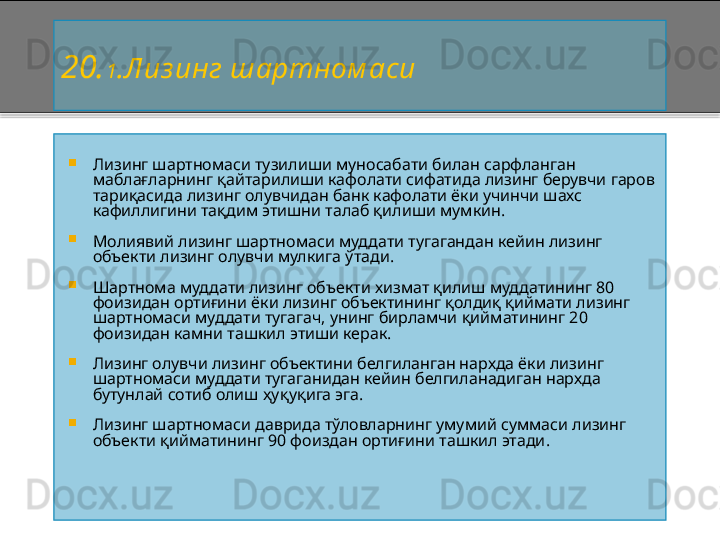 20 . 1 .Лиз инг шартном аси

Лизинг шартномаси тузилиши муносабати билан сарфланган 
маблағларнинг қайтарилиши кафолати сифатида лизинг берувчи гаров 
тариқасида лизинг олувчидан банк кафолати ёки учинчи шахс 
кафиллигини тақдим этишни талаб қилиши мумкин.

Молиявий лизинг шартномаси муддати тугагандан кейин лизинг 
объекти лизинг олувчи мулкига  ў тади.

Шартнома муддати лизинг объекти хизмат қилиш муддатининг 80 
фоизидан ортиғини ёки лизинг объектининг қолдиқ қиймати лизинг 
шартномаси муддати тугагач, унинг бирламчи қийматининг 20 
фоизидан камни ташкил этиши керак.

Лизинг олувчи лизинг объектини белгиланган нархда ёки лизинг 
шартномаси муддати тугаганидан кейин белгиланадиган нархда 
бутунлай сотиб олиш ҳуқуқига эга.

Лизинг шартномаси даврида тўловларнинг умумий суммаси лизинг 
объекти қийматининг 90 фоиздан ортиғини ташкил этади .    