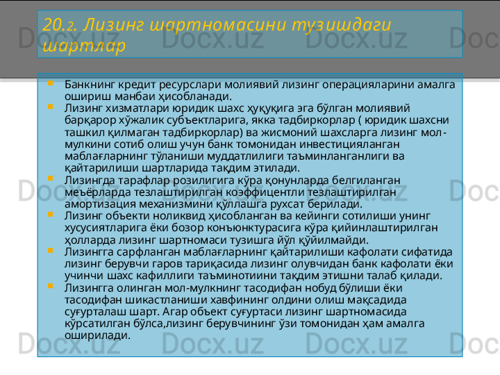 20. 2 .  Лиз инг шартном асини туз ишдаги 
шартл ар

Банкнинг кредит ресурслари молиявий лизинг операцияларини амалга 
ошириш манбаи ҳисобланади.

Лизинг хизматлари юридик шахс ҳуқуқига эга бўлган молиявий 
барқарор хўжалик субъектларига, якка тадбиркорлар ( юридик шахсни 
ташкил қилмаган тадбиркорлар) ва жисмоний шахсларга лизинг мол -
мулкини сотиб олиш учун банк томонидан инвестицияланган 
маблағларнинг тўланиши муддатлилиги таъминланганлиги ва 
қайтарилиши шартларида тақдим этилади.

Лизингда тарафлар розилигига кўра қонунларда белгиланган 
меъёрларда тезлаштирилган коэффицентли тезлаштирилган 
амортизация механизмини қўллашга рухсат берилади.

Лизинг объекти ноликвид ҳисобланган ва кейинги сотилиши унинг 
хусусиятларига ёки бозор конъюнктурасига кўра қийинлаштирилган 
ҳолларда лизинг шартномаси тузишга йўл қўйилмайди.

Лизингга сарфланган маблағларнинг қайтарилиши кафолати сифатида 
лизинг берувчи гаров тариқасида лизинг олувчидан банк кафолати ёки 
учинчи шахс кафиллиги таъминотиини тақдим этишни талаб қилади.

Лизингга олинган мол - мулкнинг тасодифан нобуд бўлиши ёки 
тасодифан шикастланиши хавфининг олдини олиш мақсадида 
суғурталаш шарт. Агар объект суғуртаси лизинг шартномасида 
кўрсатилган бўлса,лизинг берувчининг ўзи томонидан ҳам амалга 
оширилади .    