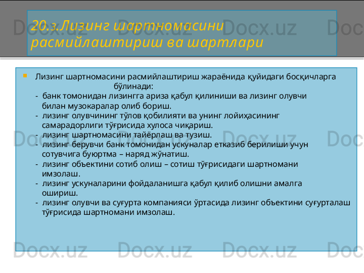 20 . 3 .Лиз инг шартном асини 
расм ийл аштириш ва шартл ари

Лизинг шартномасини расмийлаштириш жараёнида  қуйидаги босқичларга
                                            бўлинади:
       -   банк томонидан лизингга ариза қабул қилиниши ва лизинг олувчи
          билан музокаралар олиб бориш.
       -   лизинг олувчининг тўлов қобилияти ва унинг лойиҳасининг
          самарадорлиги тўғрисида хулоса чиқариш.
       -   лизинг шартномасини тайёрлаш ва тузиш.
       -   лизинг берувчи банк томонидан ускуналар етказиб берилиши учун
          сотувчига буюртма  –  наряд жўнатиш.
       -   лизинг объектини сотиб олиш  –  сотиш тўғрисидаги шартномани
          имзолаш.
       -   лизинг ускуналарини фойдаланишга қабул қилиб олишни амалга
          ошириш.
       -   лизинг олувчи ва суғурта компанияси ўртасида лизинг объектини суғурталаш
          тўғрисида шартномани имзолаш.    