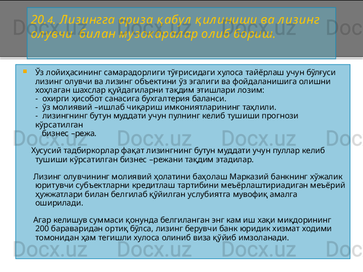 20. 4 .   Л из ингга ариз а  қ абул  қ ил иниши ва л из инг 
ол увчи  бил ан м у з ок арал ар ол иб бориш.

Ўз лойиҳасининг самарадорлиги тўғрисидаги хулоса тайёрлаш учун бўлғуси 
лизинг олувчи ва лизинг объектини ўз эгалиги ва фойдаланишига олишни 
хоҳлаган шахслар қуйдагиларни тақдим этишлари лозим:
       -   охирги ҳисобот санасига бухгалтерия баланси.
       -   ўз молиявий  – ишлаб чиқариш имкониятларининг таҳлили.
       -   лизингнинг бутун муддати учун пулнинг келиб тушиши прогнози 
кўрсатилган
          бизнес  – режа.
     Хусусий тадбиркорлар фақат лизингнинг бутун муддати учун пуллар келиб 
тушиши кўрсатилган бизнес  – режани тақдим этадилар.
      Лизинг олувчининг молиявий ҳолатини баҳолаш Марказий банкнинг хўжалик 
юритувчи субъектларни кредитлаш тартибини меъёрлаштириадиган меъёрий 
ҳужжатлари билан белгилаб қўйилган услубиятга мувофиқ амалга 
оширилади.
      Агар келишув суммаси қонунда белгиланган энг кам иш хақи миқдорининг 
200 бараваридан ортиқ бўлса, лизинг берувчи банк юридик хизмат ходими 
томонидан ҳам тегишли хулоса олиниб виза қўйиб имзоланади.
       