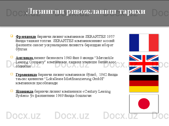 
Францияда  биринчи лизинг компанияси  SERAFITES  1957 
йилда ташкил топган.  SERAFITES  компаниясининг асосий 
фаолияти саноат ускуналарини лизингга беришдан иборат 
бўлган

Англияда   лизинг бизнесига 1960 йил 8 июнда  “ Mercantile 
Leasing Company ” компанияси  ташкил этилиши билан асос 
солинган

Германияда  биринчи лизинг компанияси бўлиб,  1962 йилда 
таъсис қилинган  “ Lokallease Mietfinanzierung GmbH ” 
компанияси  ҳ исобланади

Японияда  биринчи лизинг компанияси  «Century Leasing 
System» ўз фаолиятини  1969 йилда бошлаган 
     Лизингни ривожланиш тарихи      