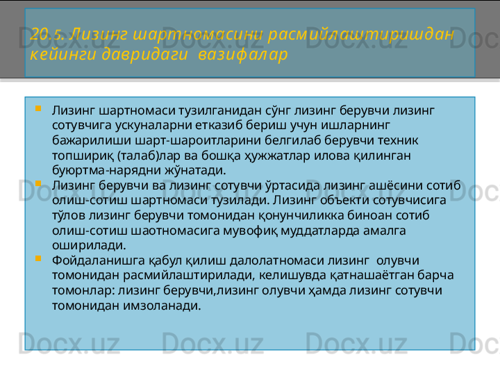 20. 5 . Лиз инг шартном асини расм ийл аштиришдан 
к е йинги давридаги    ваз иф ал ар  

Лизинг шартномаси тузилганидан сўнг лизинг берувчи лизинг 
сотувчига ускуналарни етказиб бериш учун ишларнинг 
бажарилиши шарт - шароитларини белгилаб берувчи техник 
топшириқ (талаб)лар ва бошқа ҳужжатлар илова қилинган 
буюртма - нарядни жўнатади.

Лизинг берувчи ва лизинг сотувчи ўртасида лизинг ашёсини сотиб 
олиш - сотиш шартномаси тузилади. Лизинг объекти сотувчисига 
тўлов лизинг берувчи томонидан қонунчиликка биноан сотиб 
олиш - сотиш шаотномасига мувофиқ муддатларда амалга 
оширилади.

Фойдаланишга қабул қилиш далолатномаси лизинг  олувчи 
томонидан расмийлаштирилади, келишувда қатнашаётган барча 
томонлар: лизинг берувчи,лизинг олувчи ҳамда лизинг сотувчи 
томонидан имзоланади.    