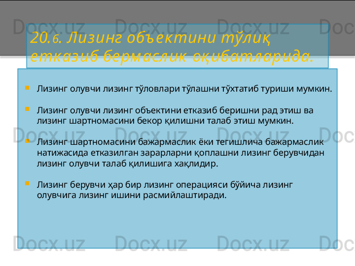 20. 6 . Лиз инг объ е к тини тўл иқ  
е тк аз иб бе рм асл ик   оқ ибатл арида.

Лизинг олувчи лизинг тўловлари тўлашни тўхтатиб туриши мумкин.

Лизинг олувчи лизинг объектини етказиб беришни рад этиш ва 
лизинг шартномасини бекор қилишни талаб этиш мумкин.

Лизинг шартномасини бажармаслик ёки тегишлича бажармаслик 
натижасида етказилган зарарларни қоплашни лизинг берувчидан 
лизинг олувчи талаб қилишига хақлидир.

Лизинг берувчи ҳар бир лизинг операцияси бўйича лизинг 
олувчига лизинг ишини расмийлаштиради.    