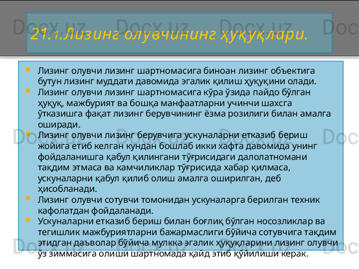 21. 1 . Лиз инг ол у вчининг ҳ у қ у қ л ари.  

Лизинг олувчи лизинг шартномасига биноан лизинг объектига 
бутун лизинг муддати давомида эгалик қилиш ҳуқуқини олади.

Лизинг олувчи лизинг шартномасига кўра ўзида пайдо бўлган 
ҳуқуқ, мажбурият ва бошқа манфаатларни учинчи шахсга 
ўтказишга фақат лизинг берувчининг ёзма розилиги билан амалга 
оширади.

Лизинг олувчи лизинг берувчига ускуналарни етказиб бериш 
жойига етиб келган кундан бошлаб икки хафта давомида унинг 
фойдаланишга қабул қилингани тўғрисидаги далолатномани 
тақдим этмаса ва камчиликлар тўғрисида хабар қилмаса, 
ускуналарни қабул қилиб олиш амалга оширилган, деб 
ҳисобланади.

Лизинг олувчи сотувчи томонидан ускуналарга берилган техник 
кафолатдан фойдаланади.

Ускуналарни етказиб бериш билан боғлиқ бўлган носозликлар ва 
тегишлик мажбуриятларни бажармаслиги бўйича сотувчига тақдим 
этидган даъволар бўйича мулкка эгалик ҳуқуқларини лизинг олувчи 
ўз зиммасига олиши шартномада қайд этиб қўйилиши керак.    