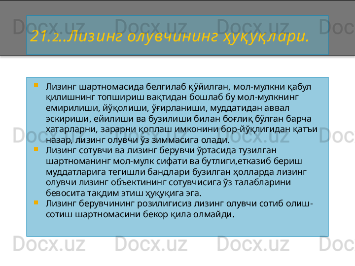 21. 2 . .Лиз инг ол у вчининг ҳ у қ у қ л ари.

Лизинг шартномасида белгилаб қўйилган,   мол - мулкни қабул 
қилишнинг  топшириш ва қ тидан б о шлаб бу  мол - мулкни нг 
емирилиши, й ўқ олиши,  ўғ ирланиши,  муддатидан аввал 
эскириши, ейилиши ва бузилиши билан боғлиқ бўлган барча 
хатарларни, зарарни қоплаш имконини бор - йўқлигидан қатъи 
назар, лизинг олувчи ўз зиммасига олади.

Лизинг сотувчи ва лизинг берувчи ўртасида тузилган 
шартноманинг мол - мулк сифати ва бутлиги,етказиб бериш  
муддатларига тегишли бандлари бузилган ҳолларда лизинг 
олувчи лизинг объектининг сотувчисига ўз талабларини 
бевосита тақдим этиш ҳуқуқига эга.

Лизинг берувчининг розилигисиз лизинг олувчи сотиб олиш -
сотиш шартномасини бекор қила олмайди.    