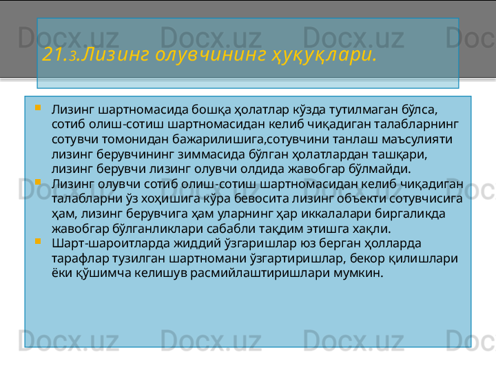 2 1. 3 . Лиз инг ол увчининг ҳ уқ уқ л ари.

Лизинг шартномасида бошқа ҳолатлар кўзда тутилмаган бўлса, 
сотиб олиш - сотиш шартномасидан келиб чиқадиган талабларнинг 
сотувчи томонидан бажарилишига,сотувчини танлаш маъсулияти 
лизинг берувчининг зиммасида бўлган ҳолатлардан ташқари, 
лизинг берувчи лизинг олувчи олдида жавобгар бўлмайди.

Лизинг олувчи сотиб олиш - сотиш шартномасидан келиб чиқадиган 
талабларни ўз хоҳишига кўра бевосита лизинг объекти сотувчисига 
ҳам, лизинг берувчига ҳам уларнинг ҳар иккалалари биргаликда 
жавобгар бўлганликлари сабабли тақдим этишга хақли.

Шарт - шароитларда жиддий ўзгаришлар юз берган ҳолларда 
тарафлар тузилган шартномани ўзгартиришлар, бекор қилишлари 
ёки қўшимча келишув расмийлаштиришлари мумкин.    