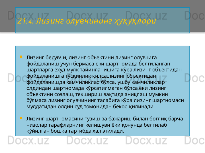 2 1. 4 .  Лиз инг ол увчининг ҳ уқ уқ л ари

Лизинг берувчи, лизинг объектини лизинг олувчига 
фойдаланиш учун бермаса ёки шартномада белгиланган 
шартларга ёхуд мулк тайинланишига кўра лизинг объектидан 
фойдаланишга тўсқинлик қилса,лизинг объектидан 
фойдаланишда камчиликлар бўлса,   ушбу камчиликлар 
олдиндан шартномада кўрсатилмаган бўлса,ёки лизинг 
объектини созлаш, текшириш вақтида аниқлаш мумкин 
бўлмаса лизинг олувчининг талабига кўра лизинг шартномаси 
муддатидан олдин суд томонидан бекор қилинади.

Лизинг шартномасини тузиш ва бажариш билан боғлиқ барча 
низолар тарафларнинг келишуви ёки қонунда белгилаб 
қўйилган бошқа тартибда ҳал этилади.    