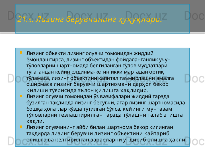 2 1. 5 . Лиз инг бе рувчининг ҳ уқ уқ л ари.

Лизинг объекти лизинг олувчи томонидан жиддий 
ёмонлаштирса, лизинг объектидан фойдаланганлик учун 
тўловларни шартномада белгиланган тўлов муддатлари 
тугагандан кейин олдинма - кетин икки мартадан ортиқ 
тўламаса, лизинг объектини капитал таъмирлашни амалга 
оширмаса  лизинг беру вчи  ш артном ани  дарҳ ол бек ор 
қ илиш и тў ғ рисида эълон қ и лиш га ҳ ақ ли дир .

Лизинг олувчи томонидан ўз вазифалари жиддий тарзда 
бузилган тақдирда лизинг берувчи, агар лизинг шартномасида 
бошқа ҳолатлар кўзда тутилган бўлса,  к ей инги м у нтазам  
тўловларни тезлаш тирилган тарзда тўлаш ни талаб этиш га 
ҳ ақ ли .

Лизинг олувчининг айби билан шартнома бекор қилинган 
тақдирда  лизинг беру вчи  лизинг объек тини қ айтариб 
олиш га ва к елтирилган зарарларни у ндириб олиш га ҳ ақ ли.  
     