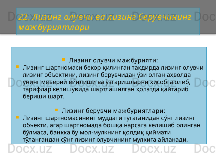 22. Лиз инг ол увчи ва л из инг бе рувчининг 
м аж буриятл ари

Ли зи нг олу вчи  м аж бу ри яти :

Лизинг шартномаси бекор  қ илинган та қ дирда лизинг  олувчи 
лизинг объектини, лизинг берувчидан ўзи олган аҳволда 
унинг меъёрий ейилиши ва ўзгаришларни ҳисобга олиб, 
тарифлар келишувида шартлашилган ҳолатда қайтариб 
бериши шарт.

Ли зи нг беру вчи  м аж бу ри ятлари :

Лизинг шартномасининг муддати тугаганидан сўнг лизинг 
объекти, агар шартномада бошқа нарсага келишиб олинган 
бўлмаса, банкка бу мол - мулкнинг қолдиқ қиймати 
тўлангандан сўнг лизинг олувчининг мулкига айланади.    