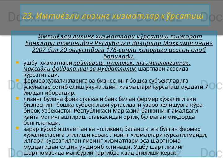 23 .   Им тиё з л и л из инг хиз м атл ар к ў рсатиш
        И м тиё з л и л из инг хиз м атл ари к ў рсатиш тиж орат 
банк л ари том онидан Ре спу бл ик а Ваз ирл ар Маҳ к ам асининг 
2007 йил  20 авгу стдаги 178 - сонл и қ арорига асосан ол иб 
борил ади .

ушбу  хизматлари  қ айтариш, пул л ил ик , таъ м инл анганл ик , 
м ақ садл и ф ойдал аниш ва м у ддатл ил ик  шартлари асосида  
кўрсатилади.

фермер хўжаликларига ва бизнеснинг бошқа субъектларига 
ускуналар сотиб олиш учун лизинг хизматлари кўрсатиш муддати 7 
йилдан иборатдир.

лизинг бўйича фоиз ставкаси банк билан фермер хўжалиги ёки 
бизнеснинг бошқа субъектлари ўртасидаги ўзаро келишувга кўра, 
бироқ Ўзбекистон Республикаси Марказий банкининг амалдаги 
қайта молиялаштириш ставкасидан ортиқ бўлмаган миқдорда 
белгиланади.

зарар кўриб ишлаётган ва ноликвид балансга эга бўлган фермер 
хўжаликларига этилиши керак. Лизинг хизматлари кўрсатилмайди, 
илгари к ў рсатилган лизинг х изм атлари эса ш артном а 
м уддатидан олди н у ндириб оли нади . Ушбу шарт лизинг 
шартномасида мажбурий тартибда қайд этилиши керак.    