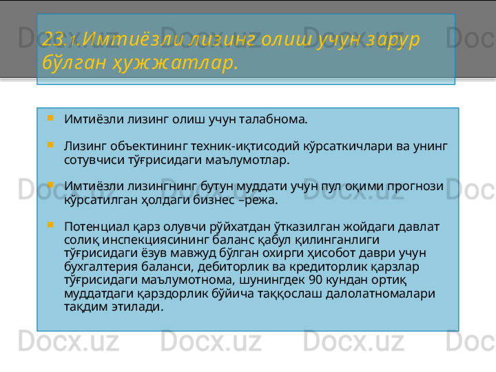 2 3. 1 .И м тиё з л и  л из инг  ол иш учу н з арур 
бўл ган ҳ уж ж атл ар.

Имтиёзли лизинг олиш учун талабнома.

Лизинг объектининг техник - иқтисодий кўрсаткичлари ва унинг 
сотувчиси тўғрисидаги маълумотлар.

Имтиёзли лизингнинг бутун муддати учун пул оқими прогнози 
кўрсатилган ҳолдаги бизнес  – режа.

Потенциал қарз олувчи рўйхатдан ўтказилган жойдаги давлат 
солиқ инспекциясининг баланс қабул қилинганлиги 
тўғрисидаги ёзув мавжуд бўлган охирги ҳисобот даври учун 
бухгалтерия баланси, дебиторлик ва кредиторлик қарзлар 
тўғрисидаги маълумотнома, шунингдек 90 кундан ортиқ 
муддатдаги қарздорлик бўйича таққослаш далолатномалари  
та қ дим этилади .    