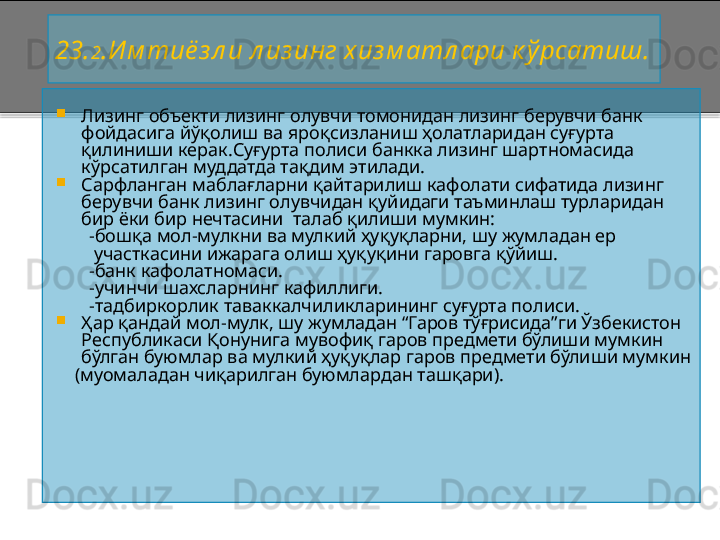 2 3. 2 .Им тиё з л и л из инг хиз м атл ари к ўрсатиш.

Лизинг объекти лизинг олувчи томонидан лизинг берувчи банк 
фойдасига йўқолиш ва яроқсизланиш ҳолатларидан суғурта 
қилиниши керак.Суғурта полиси банкка лизинг шартномасида 
кўрсатилган муддатда тақдим этилади.

Сарфланган маблағларни қайтарилиш кафолати сифатида лизинг 
берувчи банк лизинг олувчидан қуйидаги таъминлаш турларидан 
бир ёки бир нечтасини  талаб қилиши мумкин: 
        - бошқа мол - мулкни ва мулкий ҳуқуқларни, шу жумладан ер  
         участкасини ижарага олиш ҳуқуқини гаровга қўйиш.
        - банк кафолатномаси.
        - учинчи шахсларнинг кафиллиги.
        - тадбиркорлик таваккалчиликларининг суғурта полиси.

Ҳар қандай мол - мулк, шу жумладан “Гаров тўғрисида”ги Ўзбекистон 
Республикаси Қонунига мувофиқ гаров предмети бўлиши мумкин 
бўлган буюмлар ва мулкий ҳуқуқлар гаров предмети бўлиши мумкин 
     (муомаладан чиқарилган буюмлардан ташқари).
     