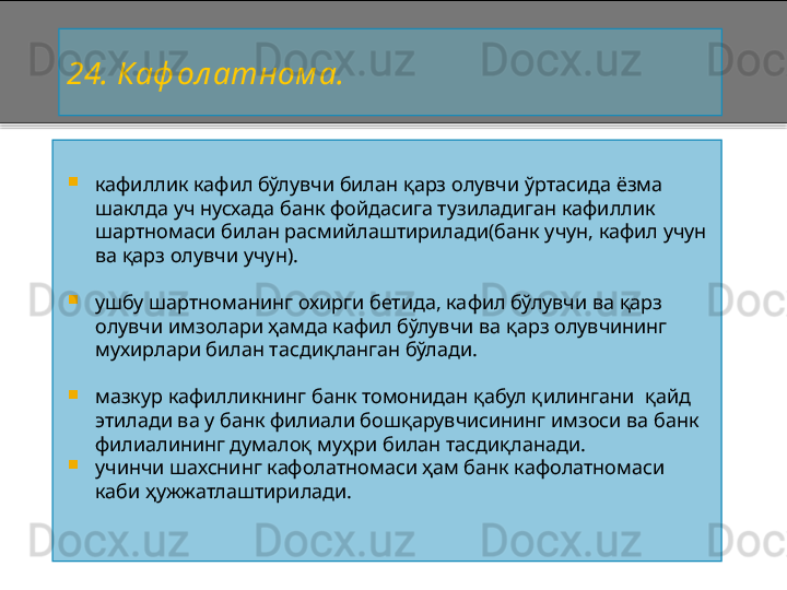 2 4. Каф ол атном а.

кафиллик кафил бўлувчи билан қарз олувчи ўртасида ёзма 
шаклда уч нусхада банк фойдасига тузиладиган кафиллик 
шартномаси билан расмийлаштирилади(банк учун, кафил учун 
ва қарз олувчи учун).

ушбу шартноманинг охирги бетида, кафил бўлувчи ва қарз 
олувчи имзолари ҳамда кафил бўлувчи ва қарз олувчининг 
мухирлари билан тасдиқланган бўлади.

мазкур кафилликнинг банк томонидан қабул қилингани  қайд 
этилади ва у банк филиали бошқарувчисининг имзоси ва банк 
филиалининг думалоқ муҳри билан тасдиқланади.

учинчи шахснинг кафолатномаси ҳам банк кафолатномаси 
каби ҳужжатлаштирилади.    