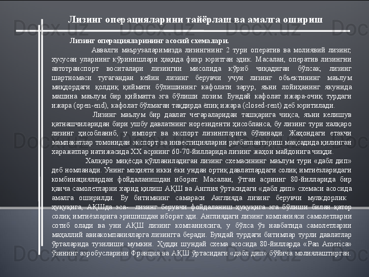            Лизинг операцияларини тайёрлаш ва амалга ошириш  
Лизинг операцияларининг асосий схемалари.
              Аввалги  маърузаларимизда  лизингнинг  2  тури  оператив  ва  молиявий  лизинг, 
хусусан  уларнинг  кўринишлари  ҳақида  фикр  юритган  эдик.  Масалан,  оператив  лизингни 
автотранспорт  воситалари  лизингни  мисолида  кўриб  чиқадиган  бўлсак,  лизинг 
шартномаси  тугагандан  кейин  лизинг  берувчи  учун  лизинг  объектининг  маълум 
миқдордаги  қолдиқ  қиймати  бўлишининг  кафолати  зарур,  яъни  лойиҳанинг  якунида 
машина  маълум  бир  қийматга  эга  бўлиши  лозим.  Бундай  кафолат  ижара-очиқ  турдаги 
ижара ( open - end ), кафолат бўлмаган тақдирда ёпиқ ижара ( closed - rent ) деб юритилади.
            Лизинг  маълум  бир  давлат  чегараларидан  ташқарига  чиқса,  яъни  келишув 
қатнашчиларидан бири ушбу давлатнинг норезиденти ҳисобланса, бу лизинг тури халқаро 
лизинг  ҳисобланиб,  у  импорт  ва  экспорт  лизингларига  бўлинади.  Жаҳондаги  етакчи 
мамлакатлар томонидан экспорт ва инвестицияларни рағбатлантириш мақсадида қилинган 
харажатлар натижасида ХХ асрнинг 60-70-йилларида лизинг жаҳон майдонига чиқди. 
            Халқаро  миқёсда  қўлланиладиган  лизинг  схемасининг  маълум  тури  «дабл  дип» 
деб номланади. Унинг моҳияти икки ёки ундан ортиқ давлатлардаги солиқ имтиёзларидаги 
комбинациялардан  фойдаланишдан  иборат.  Масалан,  ўтган  асрнинг  80-йилларида  бир 
қанча самолетларни харид қилиш АҚШ ва Англия ўртасидаги «дабл дип» схемаси асосида 
амалга  оширилди.  Бу  битимнинг  самараси  Англия да  лизинг  берувчи   мулкдорлик   
ҳуқуқига,  АҚШда  эса-    лизинг  берувчи  фойдаланиш  ҳуқуқига  эга  бўл иши  билан  қатор  
солиқ  имтиёзларига эриши шдан  иборат эди.  Англиядаги лизинг компанияси самолетларни 
сотиб  олади  ва  уни  АҚШ  лизинг  компаниясига,  у  бўлса  ўз  навбатида  самолетларни 
маҳаллий  авиакомпанияларга  лизингга  беради.  Бундай  турдаги  битимлар  турли  давлатлар 
ўрталарида  тузилиши  мумкин.  Ҳудди  шундай  схема  асосида  80-йилларда  « Pan  America » 
ўзининг аэробусларини Франция ва АҚШ ўртасидаги «дабл дип» бўйича молиялаштирган. 
        