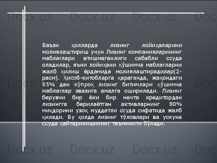 Баъзи  олларда  лизинг  лойи аларини ҳ ҳ
молиялаштириш  учун  Лизинг  компанияларининг 
мабла лари  етишмаганлиги  сабабли  ссуда 	
ғ
оладилар,  яъни  лойи ани  ўшимча  мабла ларни 	
ҳ қ ғ
жалб  илиш  ёрдамида  молиялаштирадилар(2-	
қ
расм).  исоб-китобларга  араганда,  жа ондаги 
Ҳ қ ҳ
85%  дан  кўпро   лизинг  битимлари  ўшимча 	
қ қ
мабла лар  эвазига  амалга  оширилади.  Лизинг 	
ғ
берувчи  бир  ёки  бир  нечта  кредитордан 
лизингга  берилаётган  активларнинг  80% 
ми дорини  узо   муддатли  ссуда  сифатида  жалб 	
қ қ
илади.  Бу  олда  лизинг  тўловлари  ва  ускуна 	
қ ҳ
ссуда  айтарилишининг таъминоти бўлади.  	
қ  