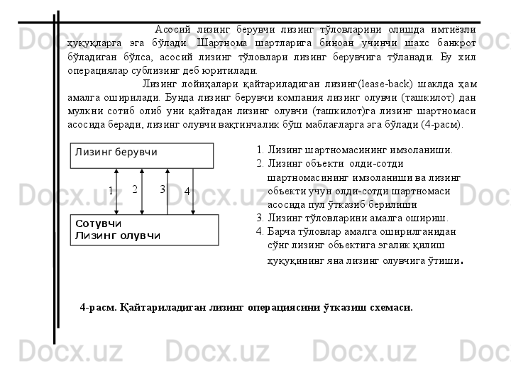                     Асосий  лизинг  берувчи  лизинг  тўловларини  олишда  имтиёзли 
ҳуқуқларга  эга  бўлади.  Шартнома  шартларига  биноан  учинчи  шахс  банкрот 
бўладиган  бўлса,  асосий  лизинг  тўловлари  лизинг  берувчига  тўланади.  Бу  хил 
операциялар сублизинг деб юритилади. 
                    Лизинг  лойиҳалари  қайтариладиган  лизинг( lease - back )  шаклда  ҳам 
амалга  оширилади.  Бунда  лизинг  берувчи  компания  лизинг  олувчи  (ташкилот)  дан 
мулкни  сотиб  олиб  уни  қайтадан  лизинг  олувчи  (ташкилот)га  лизинг  шартномаси 
асосида беради, лизинг олувчи вақтинчалик бўш маблағларга эга бўлади (4-расм).
Ли зи нг беру вч и
Сотувчи
Лизинг олувчи 1. Лизинг шартномасининг имзоланиши.
2. Лизинг объекти  олди-сотди 
     шартномасининг имзоланиши ва лизинг 
     объекти учун олди-сотди шартномаси 
     асосида пул ўтказиб берилиши 
3. Лизинг тўловларини амалга ошириш.
4.  Барча тўловлар амалга оширилганидан 
     сўнг лизинг объектига эгалик қилиш 
     ҳуқуқининг яна лизинг олувчига ўтиши .
 2 3
41
4-расм. Қайтариладиган лизинг операциясини ўтказиш схемаси. 