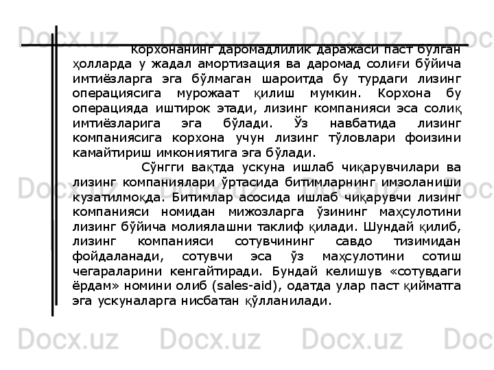             Корхонанинг  даромадлилик  даражаси  паст  бўлган 
олларда  у  жадал  амортизация  ва  даромад  соли и  бўйича ҳ ғ
имтиёзларга  эга  бўлмаган  шароитда  бу  турдаги  лизинг 
операциясига  мурожаат  илиш  мумкин.  Корхона  бу 	
қ
операцияда  иштирок  этади,  лизинг  компанияси  эса  соли  	
қ
имтиёзларига  эга  бўлади.  Ўз  навбатида  лизинг 
компаниясига  корхона  учун  лизинг  тўловлари  фоизини 
камайтириш имкониятига эга бўлади.
            Сўнгги  ва тда  ускуна  ишлаб  чи арувчилари  ва 	
қ қ
лизинг  компаниялари  ўртасида  битимларнинг  имзоланиши 
кузатилмо да.  Битимлар  асосида  ишлаб  чи арувчи  лизинг 	
қ қ
компанияси  номидан  мижозларга  ўзининг  ма сулотини 	
ҳ
лизинг бўйича молиялашни таклиф  илади. Шундай  илиб, 	
қ қ
лизинг  компанияси  сотувчининг  савдо  тизимидан 
фойдаланади,  сотувчи  эса  ўз  ма сулотини  сотиш 	
ҳ
чегараларини  кенгайтиради.  Бундай  келишув  «сотувдаги 
ёрдам» номини олиб (sales-aid), одатда улар паст  ийматга 	
қ
эга ускуналарга нисбатан  ўлланилади.	
қ 