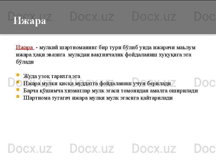 Ижара 
Ижара   - мулкий шартноманинг бир тури бўлиб унда ижарачи маълум
ижара ҳақи эвазига  мулкдан вақтинчалик фойдаланиш хуқуқига эга
бўлади

Жуда узоқ тарихга эга

Ижара мулки қисқа муддатга фойдаланиш учун берилади

Барча қўшимча хизматлар мулк эгаси томонидан амалга оширилади

Шартнома тугагач ижара мулки мулк эгасига қайтарилади  