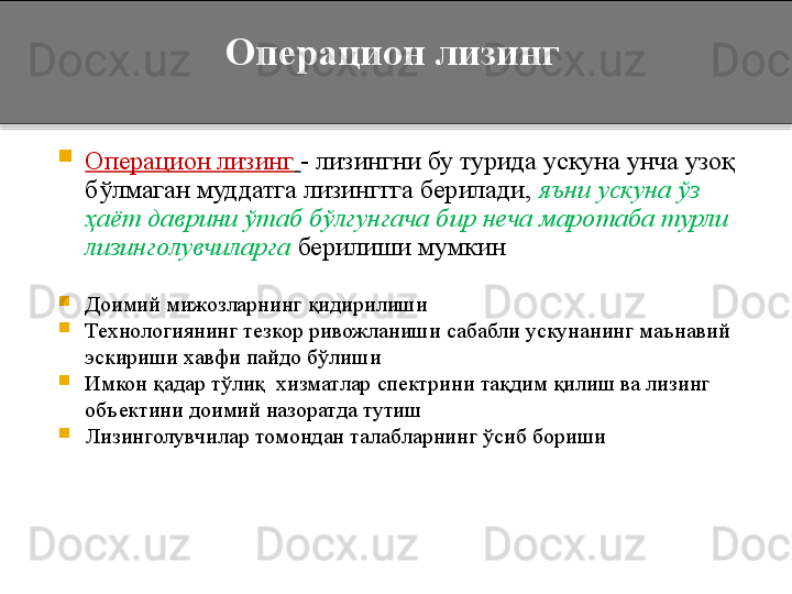 Операцион лизинг

Операцион лизинг   - лизингни бу турида ускуна унча узоқ 
бўлмаган муддатга лизинггга берилади,  яъни ускуна ўз 
ҳаёт даврини ўтаб бўлгунгача бир неча маротаба турли 
лизинголувчиларга  берилиши мумкин

Доимий мижозларнинг қидирилиши

Технологиянинг тезкор ривожланиши сабабли ускунанинг маънавий 
эскириши хавфи пайдо бўлиши

Имкон қадар тўлиқ  хизматлар спектрини тақдим қилиш ва лизинг 
объектини доимий назоратда тутиш

Лизинголувчилар томондан талабларнинг ўсиб бориши
   