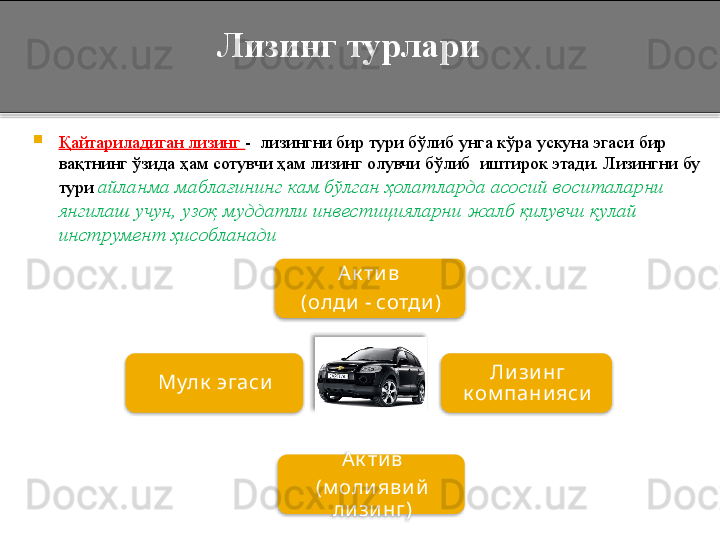       Лизинг турлари

Қайтариладиган лизинг  -  лизингни бир тури бўлиб унга кўра ускуна эгаси бир 
вақтнинг ўзида ҳам сотувчи ҳам лизинг олувчи бўлиб  иштирок этади. Лизингни бу 
тури  айланма маблағининг кам бўлган ҳолатларда асосий воситаларни 
янгилаш учун, узоқ муддатли инвестицияларни жалб қилувчи қулай 
инструмент ҳисобланади
А к ти в 
(олди  - сотди )
Ли зи нг 
к ом пани яси
А к ти в
(м оли яви й  
ли зи нг)Мулк  эгаси       