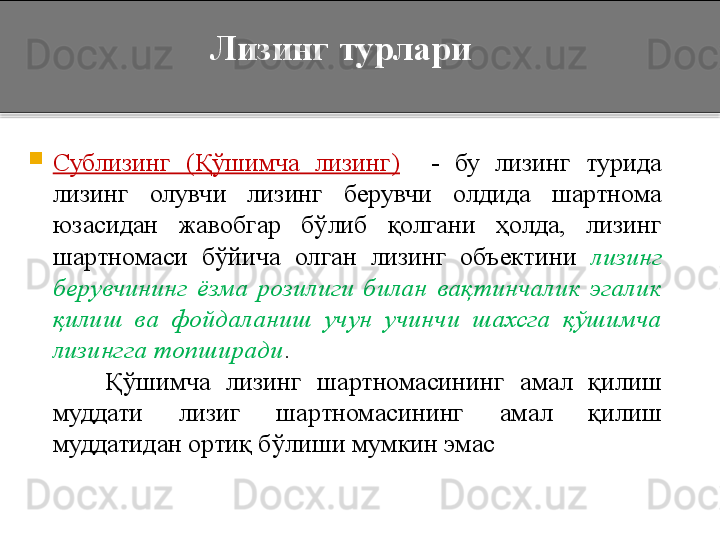 Лизинг турлари

Сублизинг  (Қўшимча  лизинг)     -  бу  лизинг  турида 
лизинг  олувчи  лизинг  берувчи  олдида  шартнома 
юзасидан  жавобгар  бўлиб  қолгани  ҳолда,  лизинг 
шартномаси  бўйича  олган  лизинг  объектини  лизинг 
берувчининг  ёзма  розилиги  билан  вақтинчалик  эгалик 
қилиш  ва  фойдаланиш  учун  учинчи  шахсга  қўшимча 
лизингга топширади . 
          Қўшимча  лизинг  шартномасининг  амал  қилиш 
муддати  лизиг  шартномасининг  амал  қилиш 
муддатидан ортиқ бўлиши мумкин эмас   