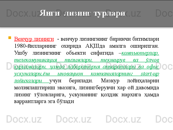 Янги  лизинг турлари

Венчур лизинги    -   венчур лизингнинг биринчи битимлари 
1980-йилларнинг  охирида  АҚШда  амалга  оширилган. 
Ушбу  лизингнинг  объекти  сифатида  – компьютерлар, 
телекомуникация  тизимлари,  текширув  ва  ўлчов 
қурилмалари,  ҳамда  лаборатория  аппаратлари  ва  офис 
ускуналари,ёш  иновацион  компанияларнинг  start-up 
лойихалари  учун  берилади.  Мазкур  лойиҳаларни 
молиялаштириш  эвазига,  лизингберувчи  хар  ой  давомида 
лизинг  тўловларига,  ускунанинг  қолдик  нархига  ҳамда 
варрантларга эга бўлади     