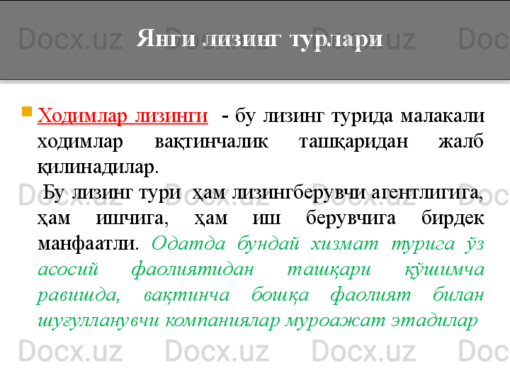 Янги лизинг турлари

Ходимлар  лизинги     -  бу  лизинг  турида  малакали 
ходимлар  вақтинчалик  ташқаридан  жалб 
қилинадилар.
     Бу лизинг тури  ҳам лизингберувчи агентлигига, 
ҳам  ишчига,  ҳам  иш  берувчига  бирдек 
манфаатли.  Одатда  бундай  хизмат  турига  ўз 
асосий  фаолиятидан  ташқари  қўшимча 
равишда,  вақтинча  бошқа  фаолият  билан 
шуғулланувчи компаниялар муроажат этадилар   