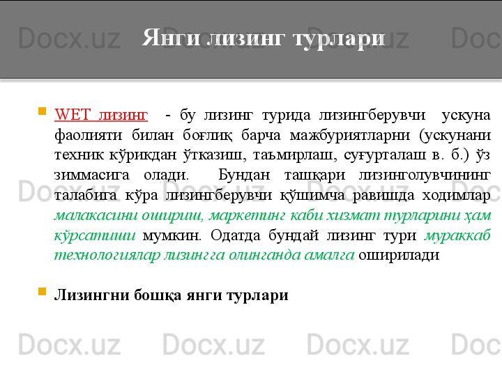 Янги лизинг турлари

WET  лизинг     -  бу  лизинг  турида  лизингберувчи    ускуна 
фаолияти  билан  боғлиқ  барча  мажбуриятларни  (ускунани 
техник  кўрикдан  ўтказиш,  таъмирлаш,  суғурталаш  в.  б.)  ўз 
зиммасига  олади.    Бундан  ташқари  лизинголувчининг 
талабига  кўра  лизингберувчи  қўшимча  равишда  ходимлар 
малакасини ошириш, маркетинг каби хизмат турларини ҳам 
кўрсатиши  мумкин.  Одатда  бундай  лизинг  тури  мураккаб 
технологиялар лизингга олинганда амалга  оширилади 

Лизингни бошқа янги турлари  