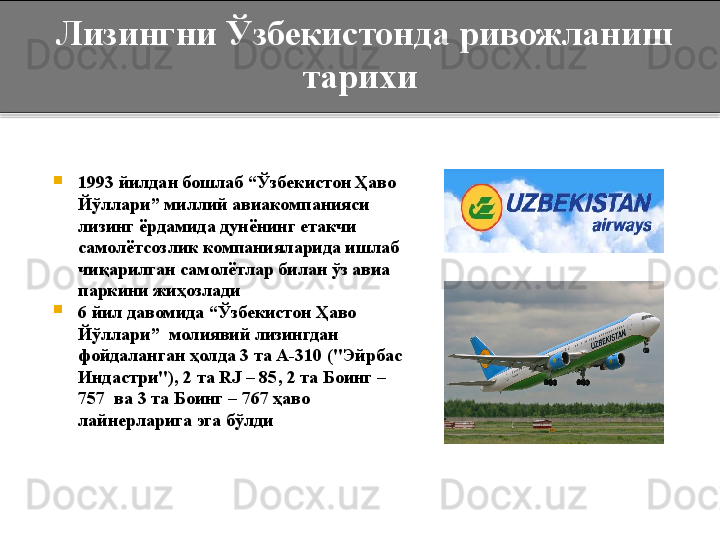 
1993 йилдан бошлаб  “ Ўзбекистон Ҳаво 
Йўллари ”  миллий авиакомпанияси 
лизинг ёрдамида дунёнинг етакчи 
самолётсозлик компанияларида ишлаб 
чиқарилган самолётлар билан ўз авиа 
паркини жиҳозлади 

6 йил давомида  “ Ўзбекистон Ҳаво 
Йўллари ”   молиявий лизингдан 
фойдаланган ҳолда 3 та А-310 ( "Эйрбас 
Индастри" ), 2 та  RJ – 85 , 2 та Боинг – 
757  ва 3 та Боинг – 767 ҳаво 
лайнерларига эга бўлди  Лизингни Ўзбекистонда ривожланиш 
тарихи  