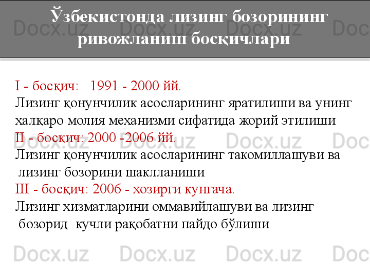     Ўзбекистонда лизинг бозорининг 
ривожланиш босқичлари
I  - босқич:   1991 - 2000 йй.
Лизинг қонунчилик асосларининг яратилиши ва унинг
халқаро молия механизми сифатида жорий этилиши
II  - босқич: 2000 -2006 йй.
Лизинг қонунчилик асосларининг такомиллашуви ва 
лизинг бозорини шаклланиши
III  - босқич: 2006 - хозирги кунгача.
Лизинг хизматларини оммавийлашуви ва лизинг 
бозорид  кучли рақобатни пайдо бўлиши  